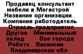 Продавец-консультант мебели в Мегастрой › Название организации ­ Компания-работодатель › Отрасль предприятия ­ Другое › Минимальный оклад ­ 1 - Все города Работа » Вакансии   . Владимирская обл.,Муромский р-н